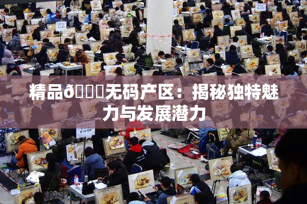 精品🌃无码产区：揭秘独特魅力与发展潜力