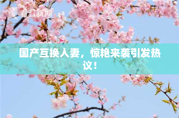 国产互换人妻，惊艳来袭引发热议！