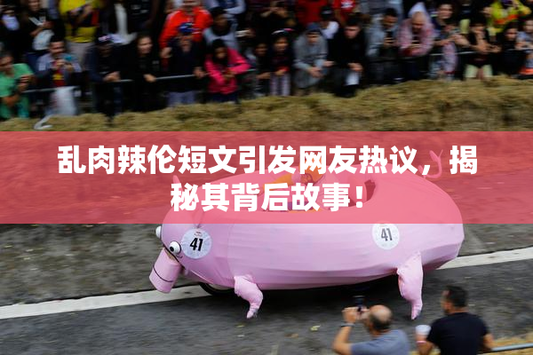乱肉辣伦短文引发网友热议，揭秘其背后故事！