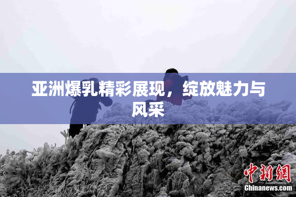 亚洲爆乳精彩展现，绽放魅力与风采