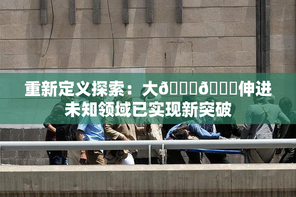 重新定义探索：大🐔🐔伸进未知领域已实现新突破