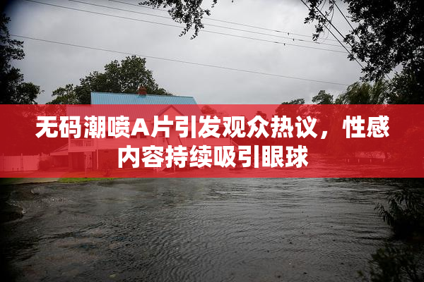 无码潮喷A片引发观众热议，性感内容持续吸引眼球