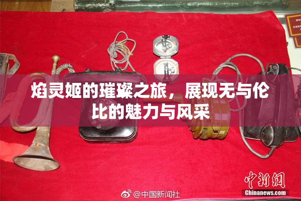 焰灵姬的璀璨之旅，展现无与伦比的魅力与风采