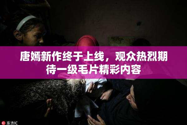 唐嫣新作终于上线，观众热烈期待一级毛片精彩内容