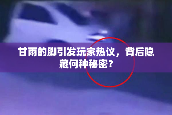 甘雨的脚引发玩家热议，背后隐藏何种秘密？