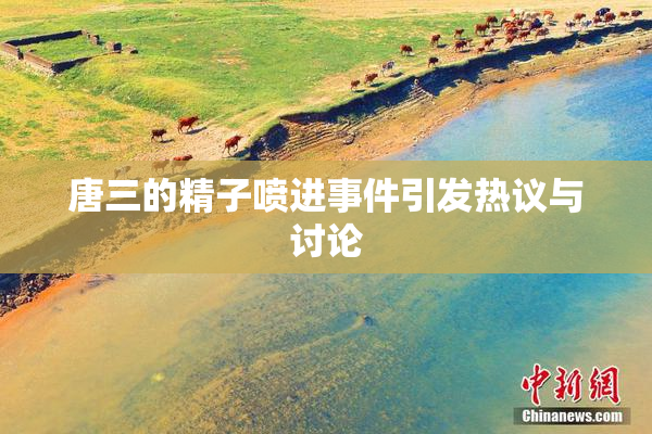唐三的精子喷进事件引发热议与讨论