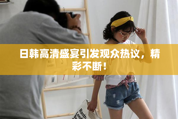 日韩高清盛宴引发观众热议，精彩不断！