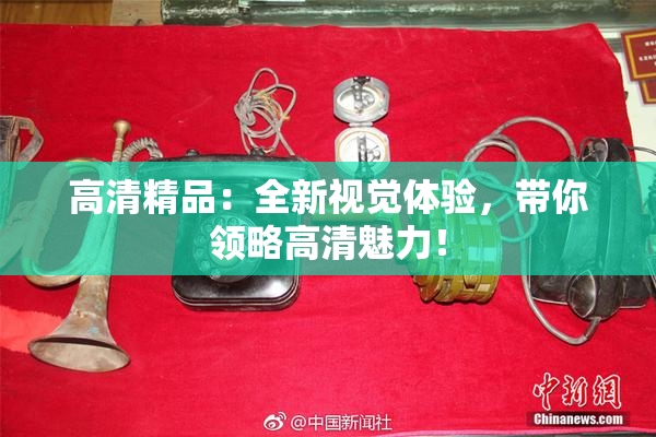 高清精品：全新视觉体验，带你领略高清魅力！