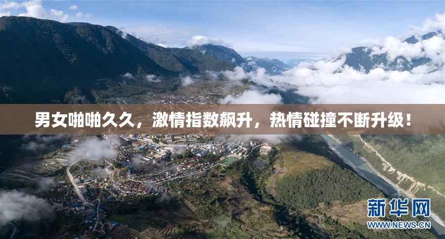 男女啪啪久久，激情指数飙升，热情碰撞不断升级！