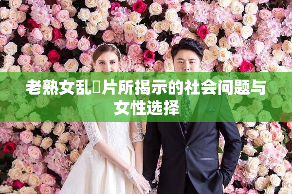 老熟女乱婬片所揭示的社会问题与女性选择