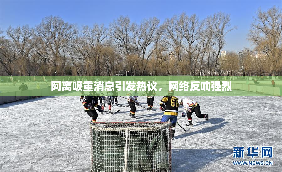 阿离吸重消息引发热议，网络反响强烈