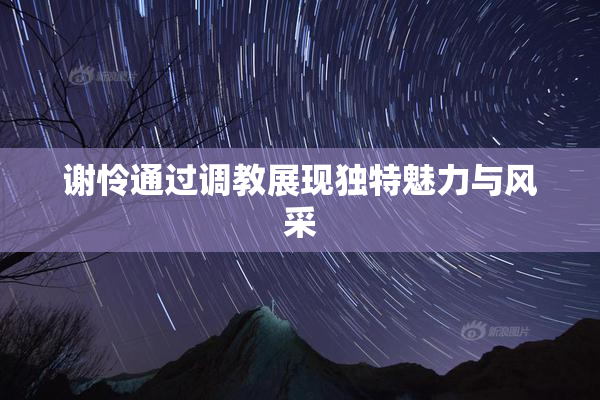 谢怜通过调教展现独特魅力与风采