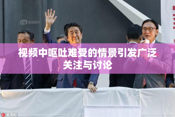 视频中呕吐难受的情景引发广泛关注与讨论