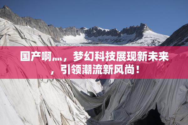 国产啊灬，梦幻科技展现新未来，引领潮流新风尚！