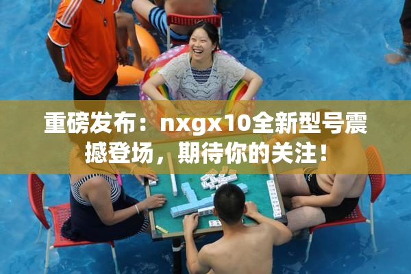 重磅发布：nxgx10全新型号震撼登场，期待你的关注！