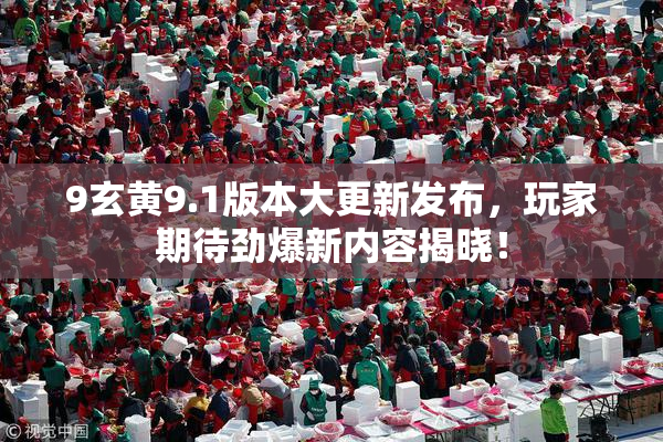 9玄黄9.1版本大更新发布，玩家期待劲爆新内容揭晓！