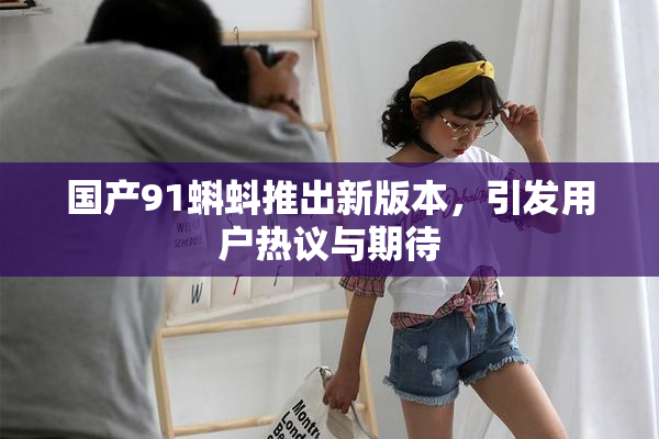 国产91蝌蚪推出新版本，引发用户热议与期待