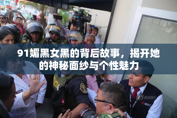 91媚黑女黑的背后故事，揭开她的神秘面纱与个性魅力