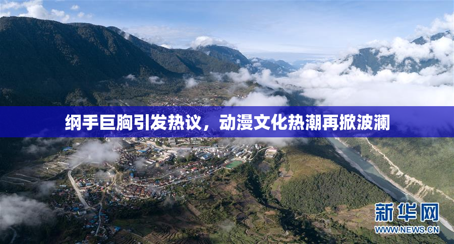 纲手巨胸引发热议，动漫文化热潮再掀波澜