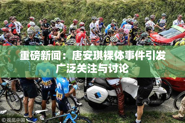 重磅新闻：唐安琪裸体事件引发广泛关注与讨论