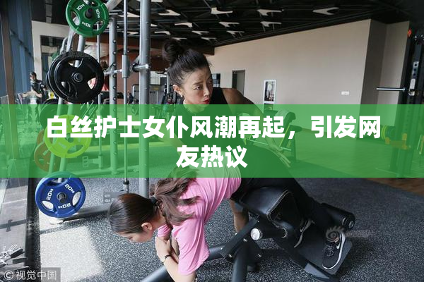 白丝护士女仆风潮再起，引发网友热议