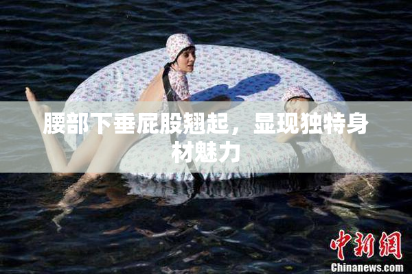 腰部下垂屁股翘起，显现独特身材魅力