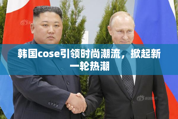 韩国cose引领时尚潮流，掀起新一轮热潮