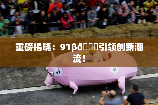 重磅揭晓：91β🔞引领创新潮流！
