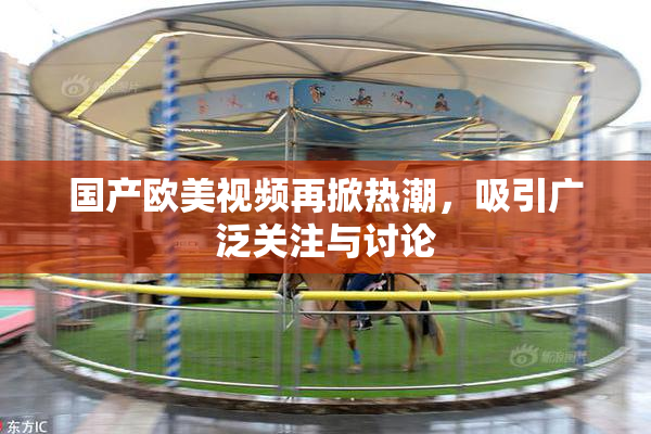 国产欧美视频再掀热潮，吸引广泛关注与讨论