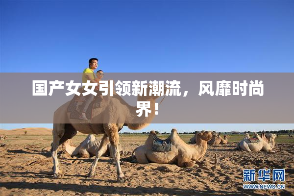 国产女女引领新潮流，风靡时尚界！