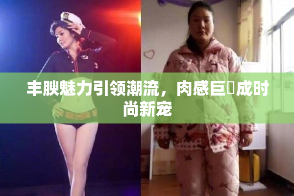 丰腴魅力引领潮流，肉感巨凥成时尚新宠