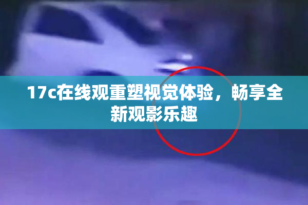 17c在线观重塑视觉体验，畅享全新观影乐趣