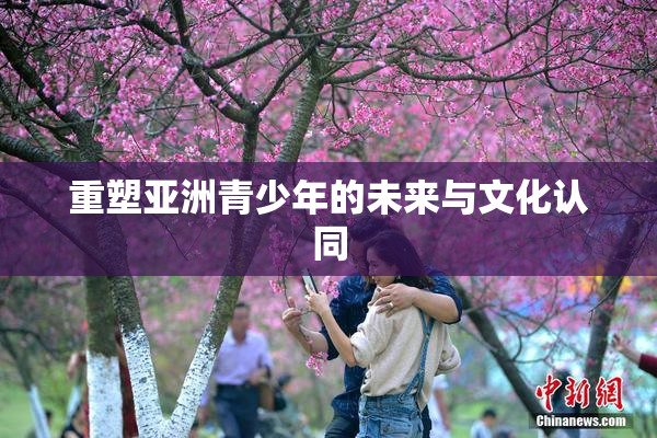 重塑亚洲青少年的未来与文化认同
