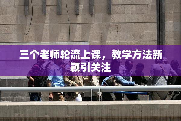 三个老师轮流上课，教学方法新颖引关注
