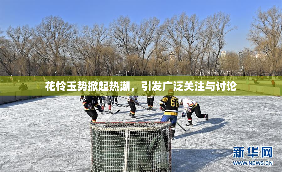 花怜玉势掀起热潮，引发广泛关注与讨论