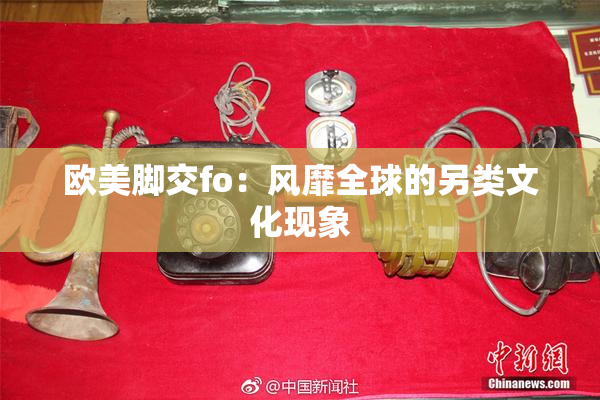 欧美脚交fo：风靡全球的另类文化现象