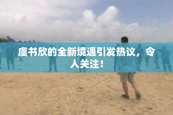 虞书欣的全新境遇引发热议，令人关注！