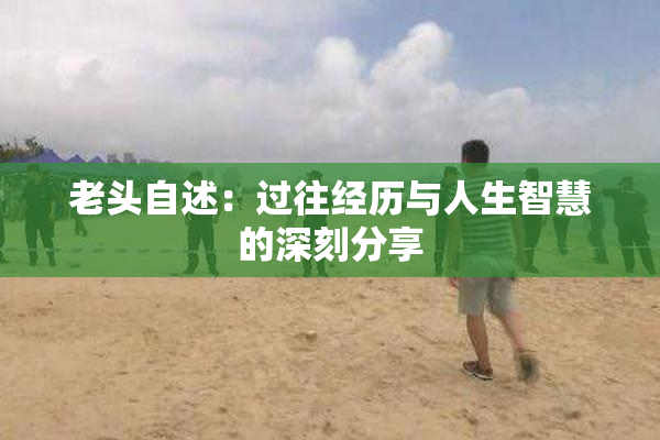 老头自述：过往经历与人生智慧的深刻分享