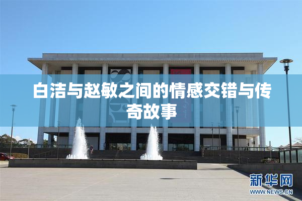 白洁与赵敏之间的情感交错与传奇故事