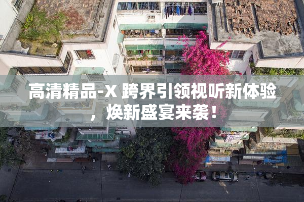 高清精品-X 跨界引领视听新体验，焕新盛宴来袭！