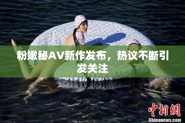 粉嫩秘AV新作发布，热议不断引发关注