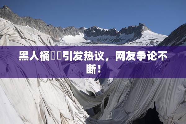 黑人桶❌‌引发热议，网友争论不断！