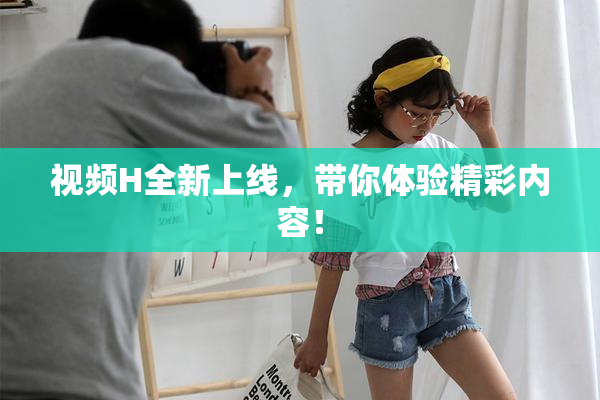 视频H全新上线，带你体验精彩内容！