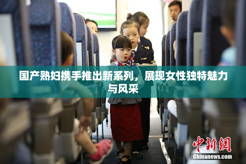 国产熟妇携手推出新系列，展现女性独特魅力与风采