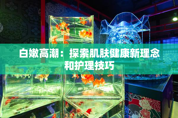 白嫩高潮：探索肌肤健康新理念和护理技巧