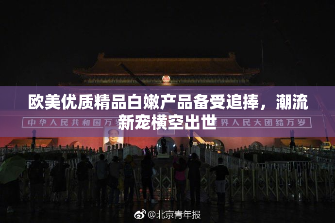 欧美优质精品白嫩产品备受追捧，潮流新宠横空出世