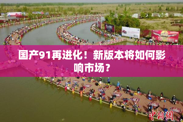 国产91再进化！新版本将如何影响市场？