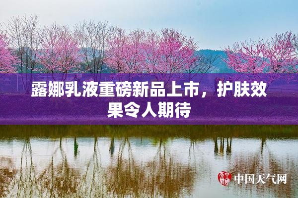 露娜乳液重磅新品上市，护肤效果令人期待