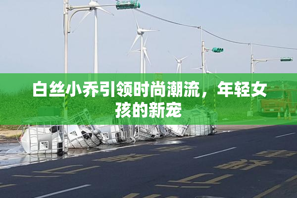 白丝小乔引领时尚潮流，年轻女孩的新宠