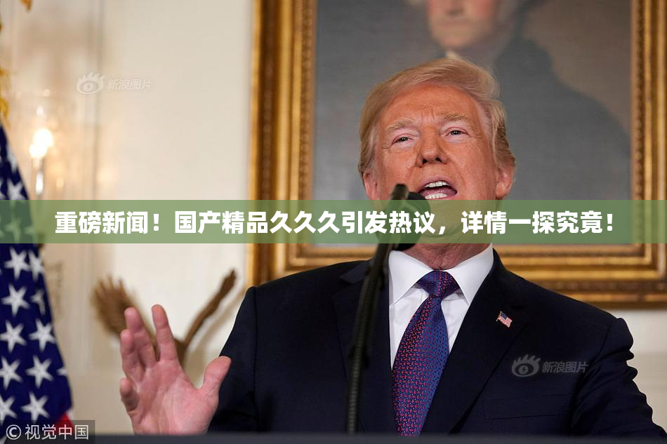 重磅新闻！国产精品久久久引发热议，详情一探究竟！